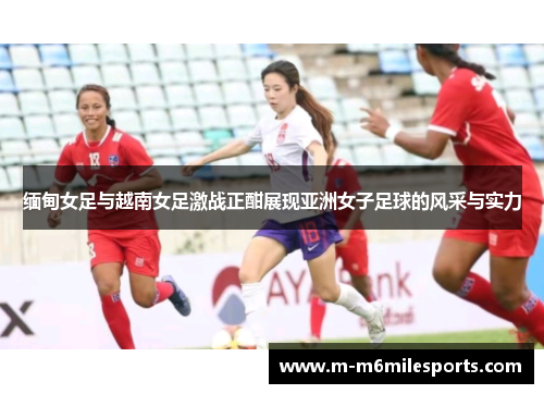 缅甸女足与越南女足激战正酣展现亚洲女子足球的风采与实力